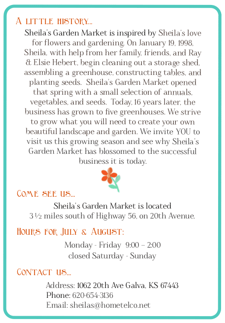 Sheila’s Garden Market is inspired by Sheila’s love for flowers and gardening. On January 19, 1998, Sheila, with help from her family, friends, and Ray & Elsie Hebert, begin cleaning out a storage shed, assembling a greenhouse, constructing tables, and planting seeds.  Sheila’s Garden Market opened that spring with a small selection of annuals, vegetables, and seeds.  Today, 18 years later, the business has grown to five greenhouses. We strive to grow what you will need to create your own beautiful landscape and garden. We invite YOU to visit us this growing season and see why Sheila’s Garden Market has blossomed to the successful business it is today. ome see us...  Sheila’s Garden Market is located  3 ½ miles south of Highway 56, on 20th Avenue.  Contact us...  Address: 1062 20th Ave Galva, KS 67443               Phone: 620-654-3136               Email: sheilas@hometelco.net